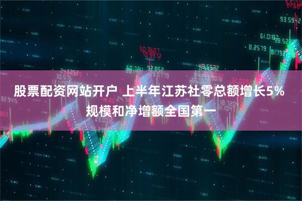 股票配资网站开户 上半年江苏社零总额增长5% 规模和净增额全国第一