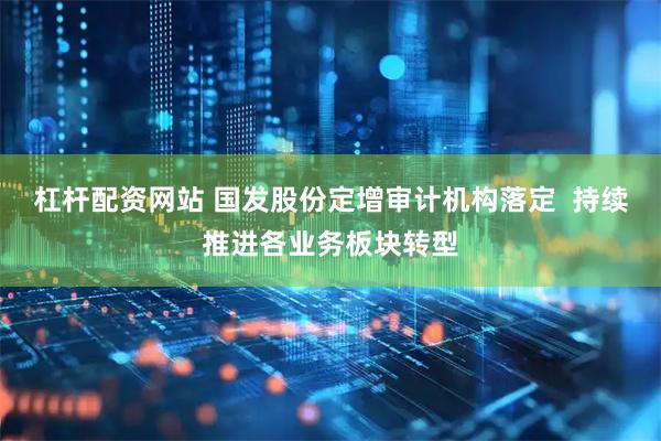杠杆配资网站 国发股份定增审计机构落定  持续推进各业务板块转型