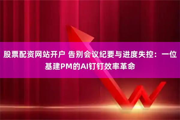 股票配资网站开户 告别会议纪要与进度失控：一位基建PM的AI钉钉效率革命
