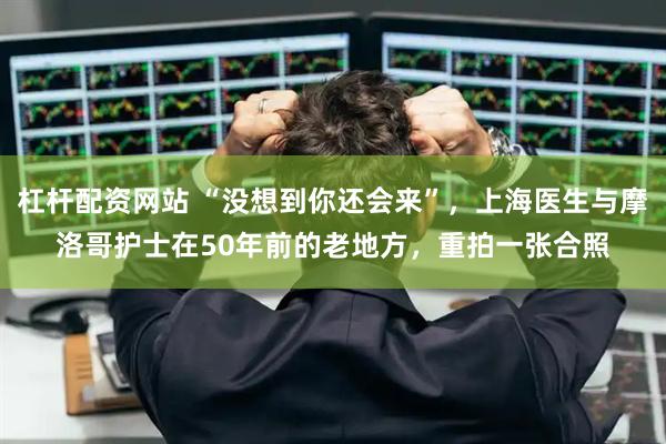 杠杆配资网站 “没想到你还会来”，上海医生与摩洛哥护士在50年前的老地方，重拍一张合照