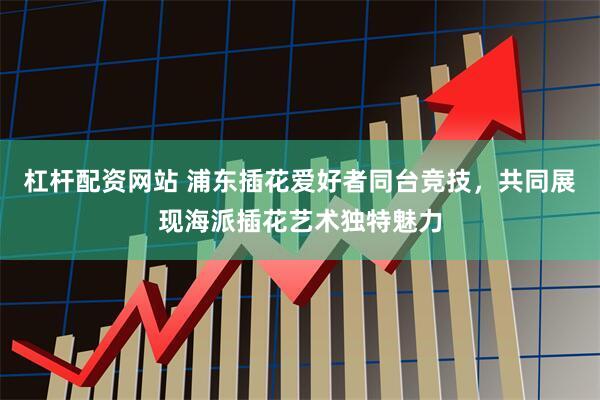 杠杆配资网站 浦东插花爱好者同台竞技，共同展现海派插花艺术独特魅力