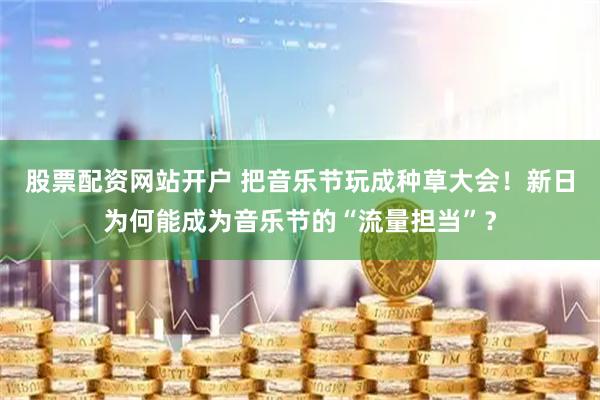 股票配资网站开户 把音乐节玩成种草大会！新日为何能成为音乐节的“流量担当”？