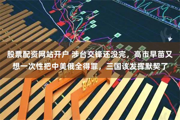 股票配资网站开户 涉台交锋还没完，高市早苗又想一次性把中美俄全得罪，三国该发挥默契了