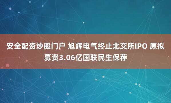 安全配资炒股门户 旭辉电气终止北交所IPO 原拟募资3.06亿国联民生保荐