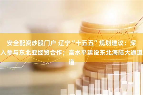 安全配资炒股门户 辽宁“十五五”规划建议：深入参与东北亚经贸合作；高水平建设东北海陆大通道