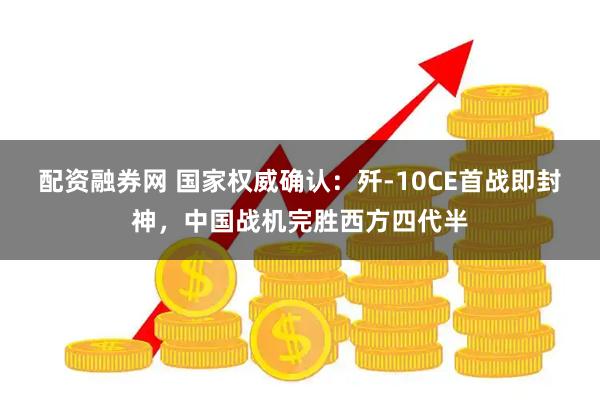 配资融券网 国家权威确认：歼-10CE首战即封神，中国战机完胜西方四代半