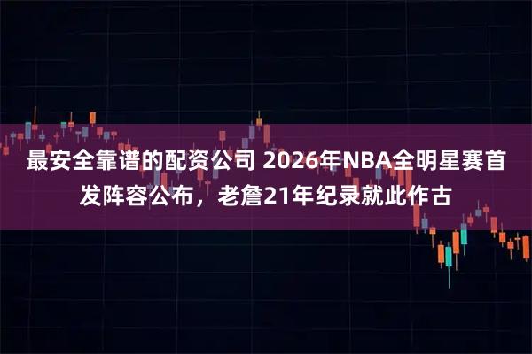 最安全靠谱的配资公司 2026年NBA全明星赛首发阵容公布，老詹21年纪录就此作古