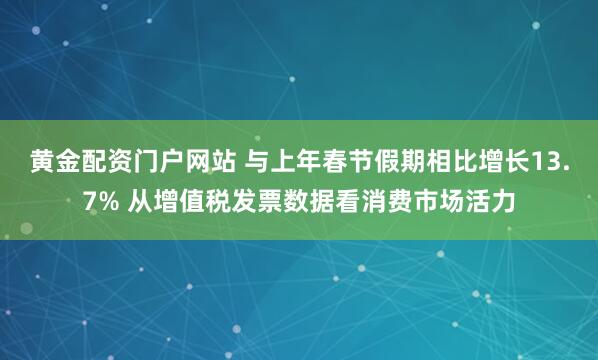 黄金配资门户网站 与上年春节假期相比增长13.7% 从增值税发票数据看消费市场活力