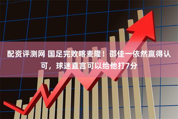 配资评测网 国足完败喀麦隆！邵佳一依然赢得认可，球迷直言可以给他打7分