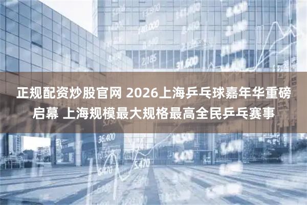 正规配资炒股官网 2026上海乒乓球嘉年华重磅启幕 上海规模最大规格最高全民乒乓赛事