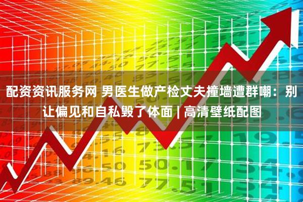 配资资讯服务网 男医生做产检丈夫撞墙遭群嘲：别让偏见和自私毁了体面 | 高清壁纸配图