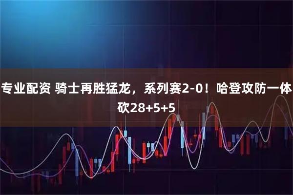 专业配资 骑士再胜猛龙，系列赛2-0！哈登攻防一体砍28+5+5