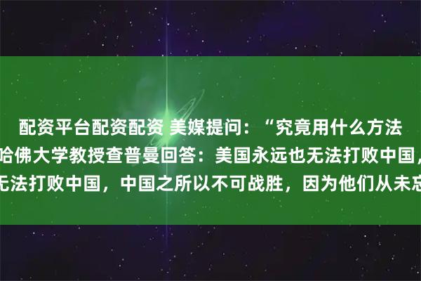 配资平台配资配资 美媒提问：“究竟用什么方法才能击败中国？”美国哈佛大学教授查普曼回答：美国永远也无法打败中国，中国之所以不可战胜，因为他们从未忘记自己文化