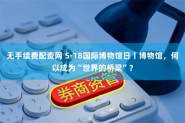 无手续费配资网 5·18国际博物馆日丨博物馆，何以成为“世界的桥梁”？