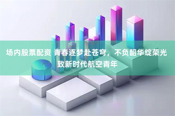场内股票配资 青春逐梦赴苍穹，不负韶华绽荣光 致新时代航空青年