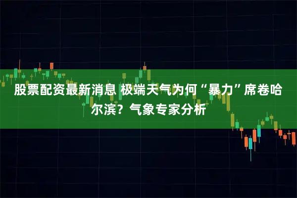 股票配资最新消息 极端天气为何“暴力”席卷哈尔滨？气象专家分析