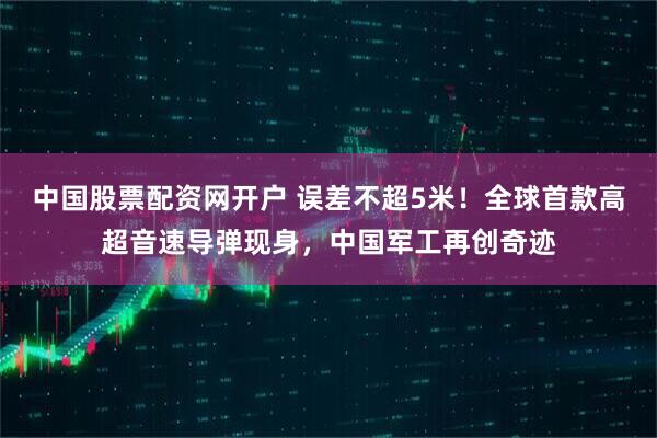 中国股票配资网开户 误差不超5米！全球首款高超音速导弹现身，中国军工再创奇迹